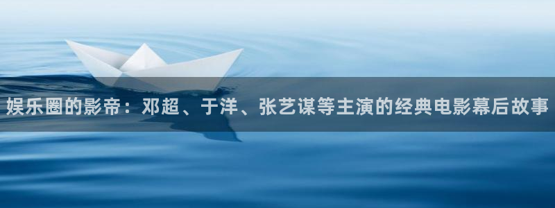 运达娱乐平台：娱乐圈的影帝：邓超、于洋、张艺谋等主演的经典电影幕后故事